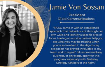 Jamie Von Sossan President of 3Fold Communications with quote "NCEG came in with an established approach that helped us cut through our own walls and identify a specific area of focus. Having an outside partner help you see what you may be missing when you're so involved in the day-to-day execution has proved invaluable to my team and to myself. I'd recommend any business, at any stage, apply for this program, especially with Berkeley Strategy Advisors at the helm"