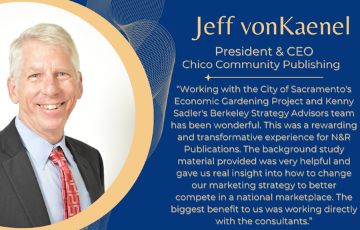 Jeff vonKaenel President and CEO of Chico Community Publishing and quote "Working with the City of Sacramento's Economic Gardening Project and Kenny Sadler's Berkeley Strategy Advisors team has been wonderful. This was a rewarding and transformative experience for N and R Publications. The background study material provided was very helpful and gave us real insight into how to change our marketing strategy to better compete in a national marketplace. The biggest benefit to us was working directly with the consultants"