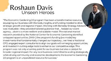 Roshaun Davis of Unseen Heroes next to quote “The Economic Gardening 2.0 program has been a transformative resource, equipping our business with the tools, insights, and funding needed to drive strategic growth and regional impact. Working with Berkeley Strategy Advisors was invaluable—they provided tailored guidance that … helped our event agency… pivot to a more resilient and scalable model. The national market research provided by the National Center for Economic Gardening identified untapped opportunities. [With ] the program’s funding [we made] key investments that fundamentally changed our trajectory… we hired a fractional CFO, engaged expert consultants to align our goals with emerging opportunities, and invested in cutting-edge tools to enhance our competitive edge. This program was not only a turning point for our business but also a catalyst for broader regional impact. For any local business committed to scaling strategically while driving community and economic development, the Economic Gardening 2.0 program is an unparalleled resource for success.“